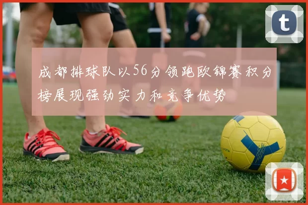 成都排球队以56分领跑欧锦赛积分榜展现强劲实力和竞争优势