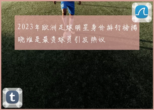 2023年欧洲足球明星身价排行榜揭晓谁是最贵球员引发热议