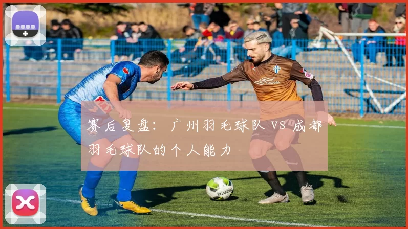 赛后复盘：广州羽毛球队 vs 成都羽毛球队的个人能力