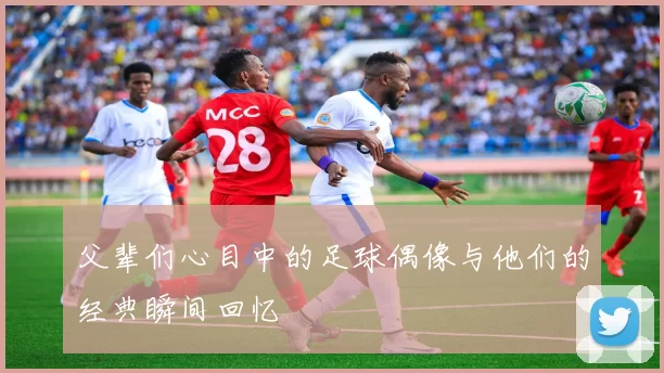 父辈们心目中的足球偶像与他们的经典瞬间回忆