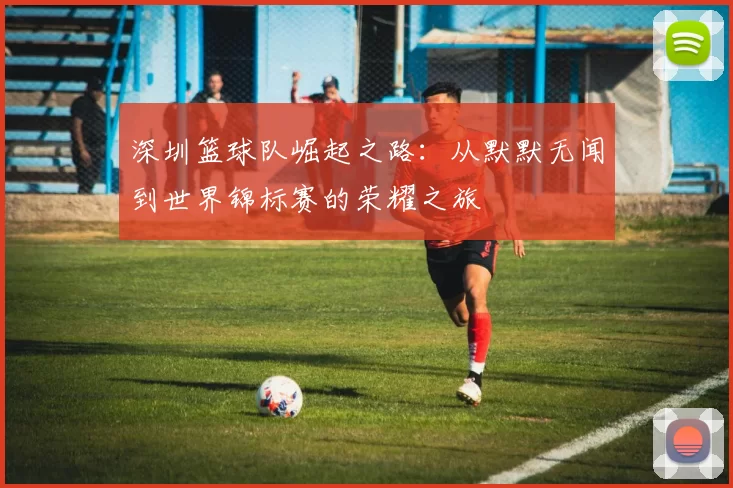深圳篮球队崛起之路：从默默无闻到世界锦标赛的荣耀之旅