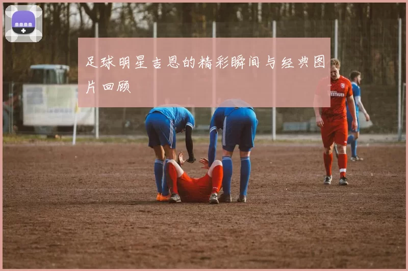 足球明星吉恩的精彩瞬间与经典图片回顾