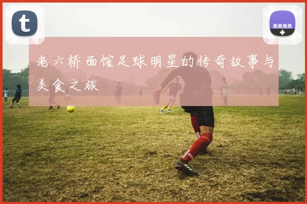 老六桥面馆足球明星的传奇故事与美食之旅