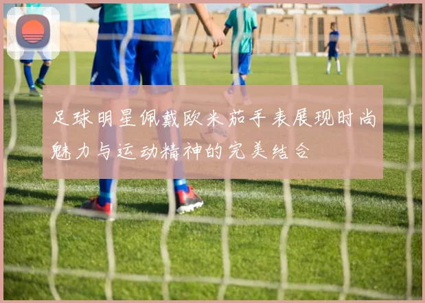 足球明星佩戴欧米茄手表展现时尚魅力与运动精神的完美结合